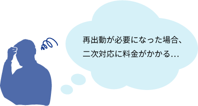 ”再出動が必要になった場合、二次対応に料金がかかる…”